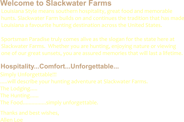 Welcome to Slackwater Farms Hospitality...Comfort...Unforgettable... Louisiana Style means southern hospitality, great food and memorable hunts. Slackwater Farm builds on and continues the tradition that has made Louisiana a favourite hunting destination across the United States.    Sportsman Paradise truly comes alive as the slogan for the state here at Slackwater Farms.  Whether you are hunting, enjoying nature or viewing one of our great sunsets, you are assured memories that will last a lifetime.  Simply Unforgettable!!!         .....will describe your hunting adventure at Slackwater Farms. The Lodging.....                 The Hunting......                The Food................simply unforgettable.	 Thanks and best wishes, Allen Loe