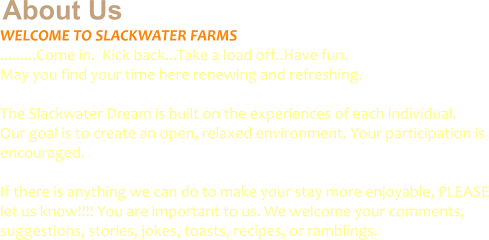 About Us WELCOME TO SLACKWATER FARMS .........Come in.  Kick back...Take a load off..Have fun.  May you find your time here renewing and refreshing.   The Slackwater Dream is built on the experiences of each individual.   Our goal is to create an open, relaxed environment. Your participation is  encouraged.   If there is anything we can do to make your stay more enjoyable, PLEASE let us know!!!! You are important to us. We welcome your comments, suggestions, stories, jokes, toasts, recipes, or ramblings.