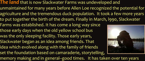 The land that is now Slackwater Farms was undeveloped and  unmaintained for many years before Allen Loe recognized the potential for agriculture and the tremendous duck population.  It took a few more years to put together the birth of the dream. Finally in March, l990, Slackwater Farms was established. It has come a long way since those early days when the old yellow school bus  was the only sleeping facility. Those early years, Slackwater began as an idea among friends. That idea which evolved along with the family of friends set the foundation based on camaraderie, storytelling, memory making and in general--good times.   It has taken over ten years